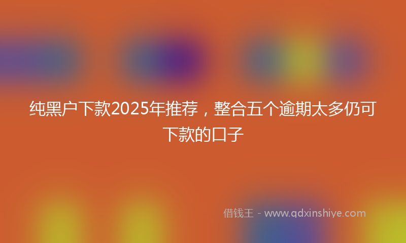 纯黑户下款2025年推荐，整合五个逾期太多仍可下款的口子