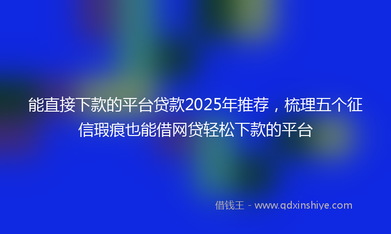 能直接下款的平台贷款2025年推荐，梳理五个征信瑕疵也能借网贷轻松下款的平台