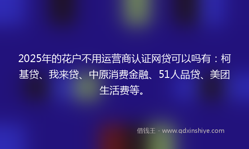 2025年的花户不用运营商认证网贷可以吗有：柯基贷、我来贷、中原消费金融、51人品贷、美团生活费等。