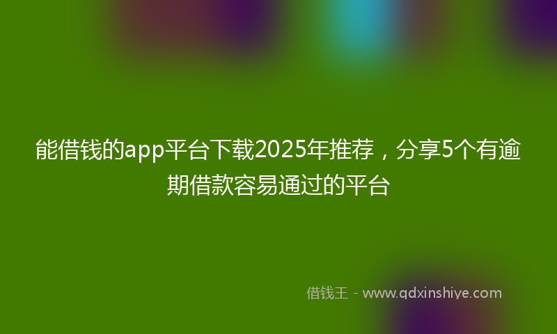 能借钱的app平台下载2025年推荐，分享5个有逾期借款容易通过的平台