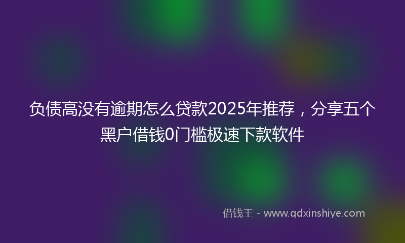 负债高没有逾期怎么贷款2025年推荐，分享五个黑户借钱0门槛极速下款软件