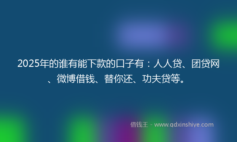 2025年的谁有能下款的口子有：人人贷、团贷网、微博借钱、替你还、功夫贷等。