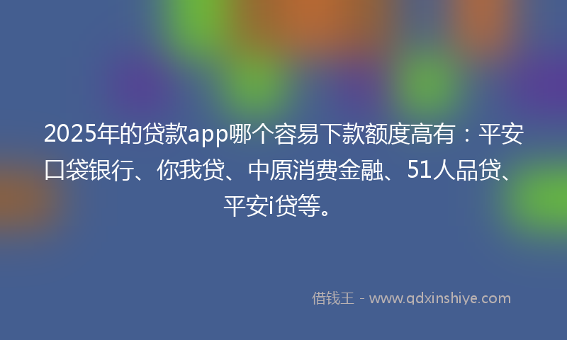 2025年的贷款app哪个容易下款额度高有：平安口袋银行、你我贷、中原消费金融、51人品贷、平安i贷等。