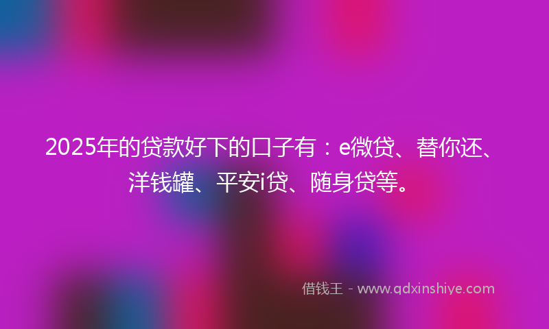 2025年的贷款好下的口子有：e微贷、替你还、洋钱罐、平安i贷、随身贷等。