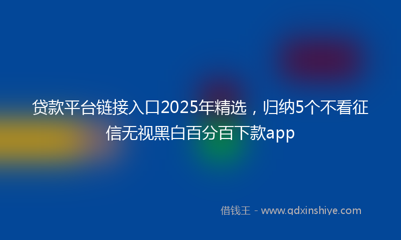 贷款平台链接入口2025年精选，归纳5个不看征信无视黑白百分百下款app