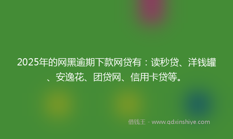 2025年的网黑逾期下款网贷有：读秒贷、洋钱罐、安逸花、团贷网、信用卡贷等。