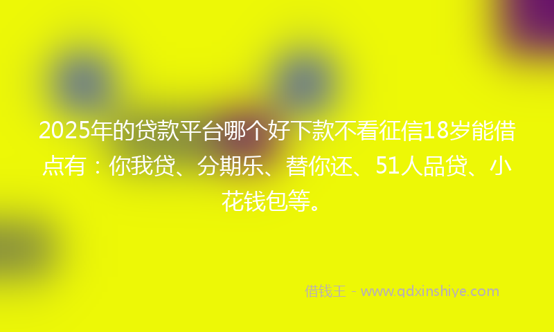 2025年的贷款平台哪个好下款不看征信18岁能借点有：你我贷、分期乐、替你还、51人品贷、小花钱包等。