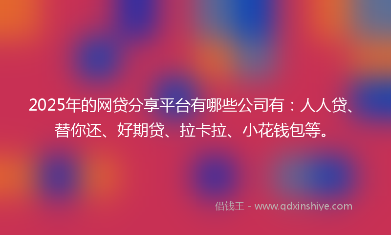 2025年的网贷分享平台有哪些公司有：人人贷、替你还、好期贷、拉卡拉、小花钱包等。