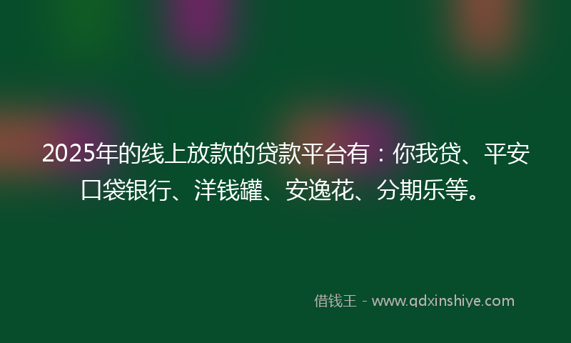 2025年的线上放款的贷款平台有：你我贷、平安口袋银行、洋钱罐、安逸花、分期乐等。