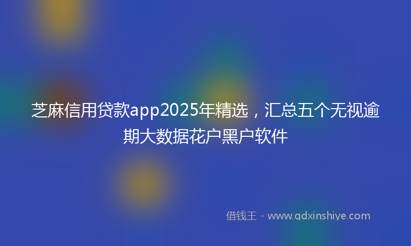 芝麻信用贷款app2025年精选，汇总五个无视逾期大数据花户黑户软件
