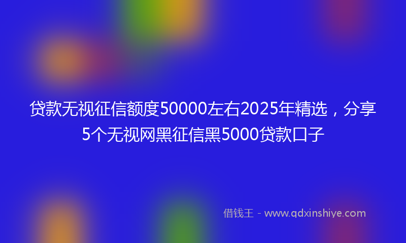 贷款无视征信额度50000左右2025年精选，分享5个无视网黑征信黑5000贷款口子