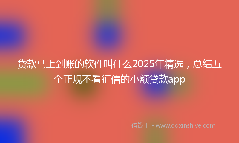 贷款马上到账的软件叫什么2025年精选，总结五个正规不看征信的小额贷款app