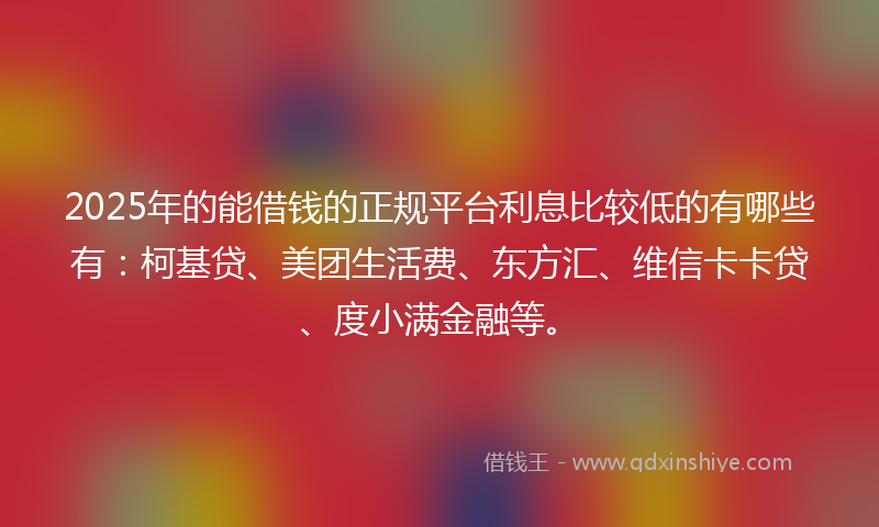 2025年的能借钱的正规平台利息比较低的有哪些有：柯基贷、美团生活费、东方汇、维信卡卡贷、度小满金融等。