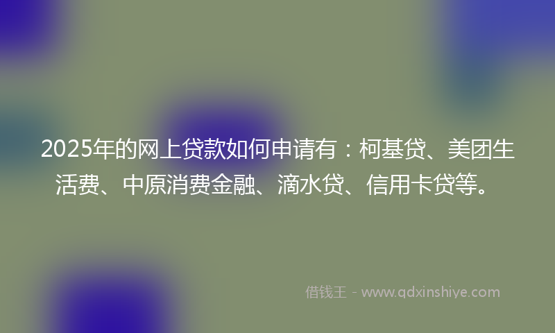 2025年的网上贷款如何申请有：柯基贷、美团生活费、中原消费金融、滴水贷、信用卡贷等。