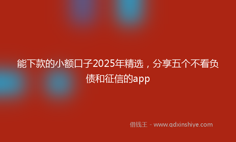 能下款的小额口子2025年精选，分享五个不看负债和征信的app