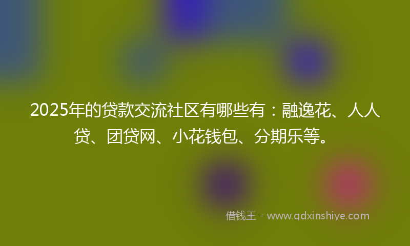2025年的贷款交流社区有哪些有：融逸花、人人贷、团贷网、小花钱包、分期乐等。