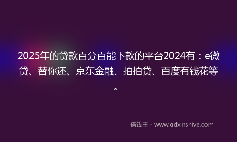 2025年的贷款百分百能下款的平台2024有：e微贷、替你还、京东金融、拍拍贷、百度有钱花等。