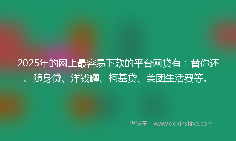 2025年的网上最容易下款的平台网贷有：替你还、随身贷、洋钱罐、柯基贷、美团生活费等。