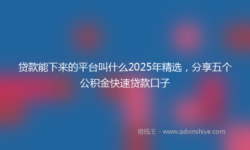 贷款能下来的平台叫什么2025年精选，分享五个公积金快速贷款口子