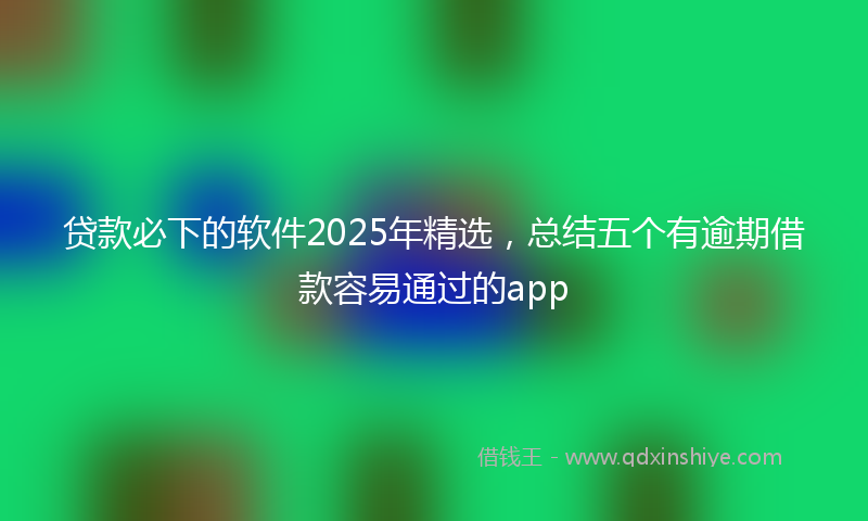贷款必下的软件2025年精选，总结五个有逾期借款容易通过的app