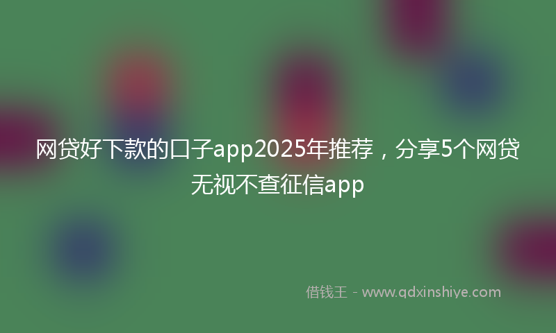 网贷好下款的口子app2025年推荐，分享5个网贷无视不查征信app