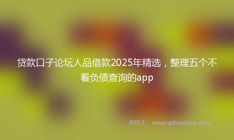 贷款口子论坛人品借款2025年精选，整理五个不看负债查询的app