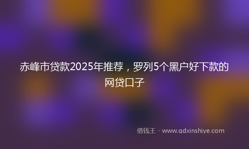 赤峰市贷款2025年推荐，罗列5个黑户好下款的网贷口子