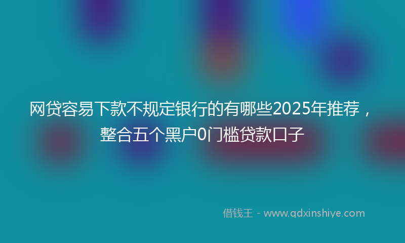 网贷容易下款不规定银行的有哪些2025年推荐，整合五个黑户0门槛贷款口子