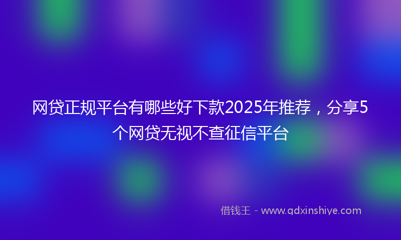网贷正规平台有哪些好下款2025年推荐，分享5个网贷无视不查征信平台