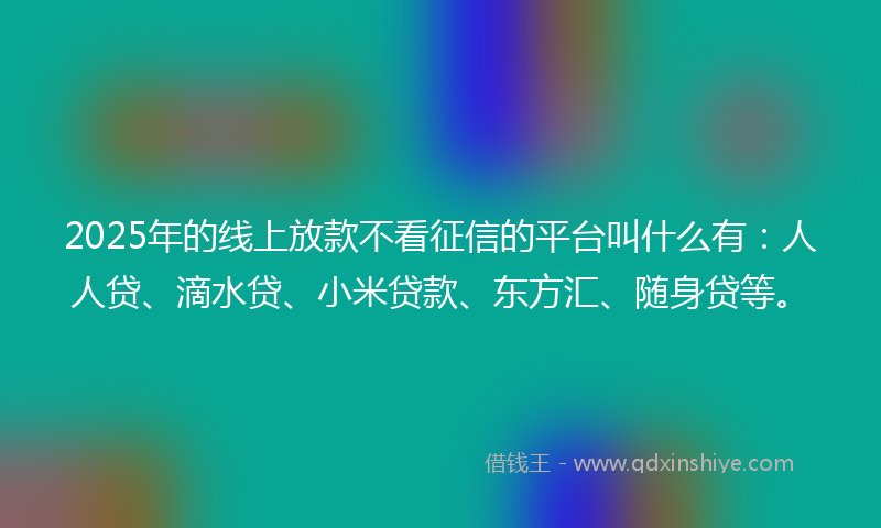 2025年的线上放款不看征信的平台叫什么有：人人贷、滴水贷、小米贷款、东方汇、随身贷等。
