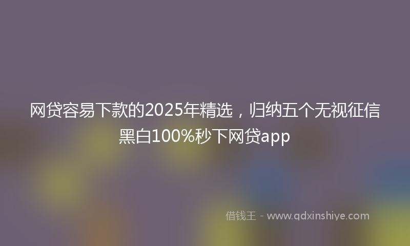 网贷容易下款的2025年精选，归纳五个无视征信黑白100%秒下网贷app