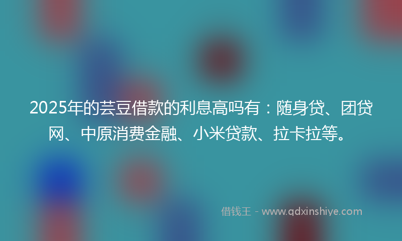2025年的芸豆借款的利息高吗有：随身贷、团贷网、中原消费金融、小米贷款、拉卡拉等。