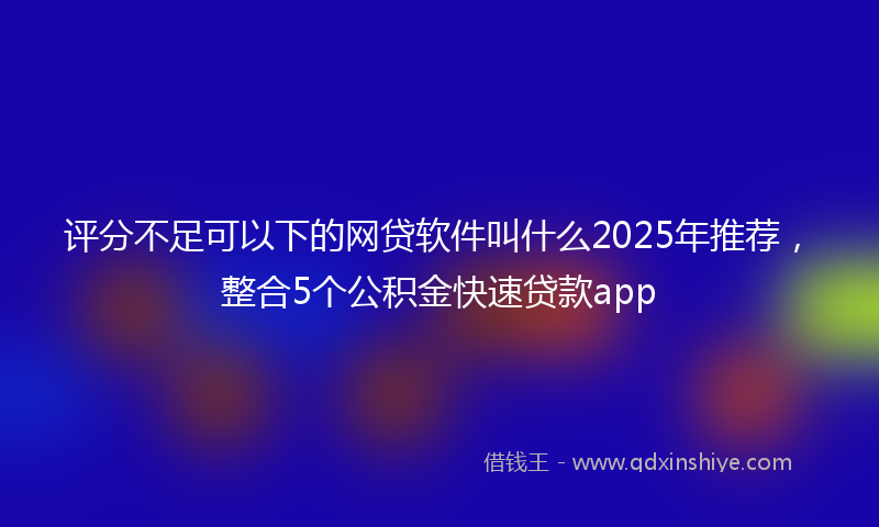 评分不足可以下的网贷软件叫什么2025年推荐，整合5个公积金快速贷款app