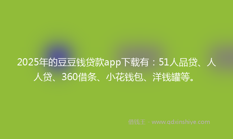2025年的豆豆钱贷款app下载有：51人品贷、人人贷、360借条、小花钱包、洋钱罐等。