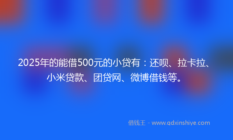 2025年的能借500元的小贷有：还呗、拉卡拉、小米贷款、团贷网、微博借钱等。