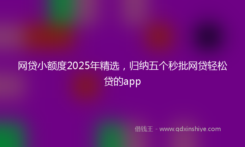 网贷小额度2025年精选，归纳五个秒批网贷轻松贷的app