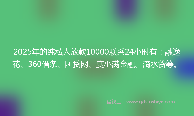 2025年的纯私人放款10000联系24小时有：融逸花、360借条、团贷网、度小满金融、滴水贷等。