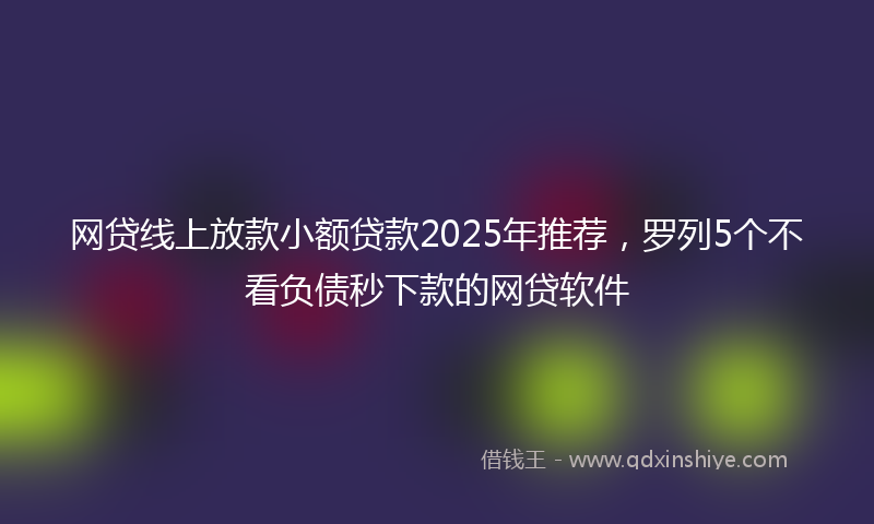 网贷线上放款小额贷款2025年推荐，罗列5个不看负债秒下款的网贷软件
