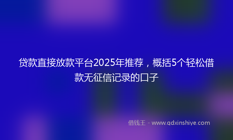 贷款直接放款平台2025年推荐，概括5个轻松借款无征信记录的口子