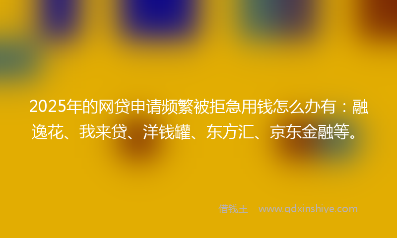 2025年的网贷申请频繁被拒急用钱怎么办有：融逸花、我来贷、洋钱罐、东方汇、京东金融等。