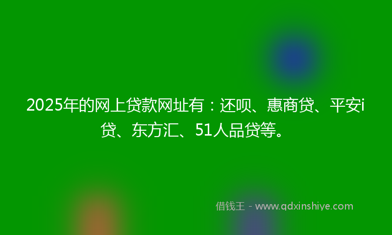 2025年的网上贷款网址有：还呗、惠商贷、平安i贷、东方汇、51人品贷等。
