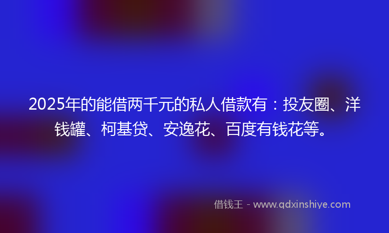 2025年的能借两千元的私人借款有：投友圈、洋钱罐、柯基贷、安逸花、百度有钱花等。