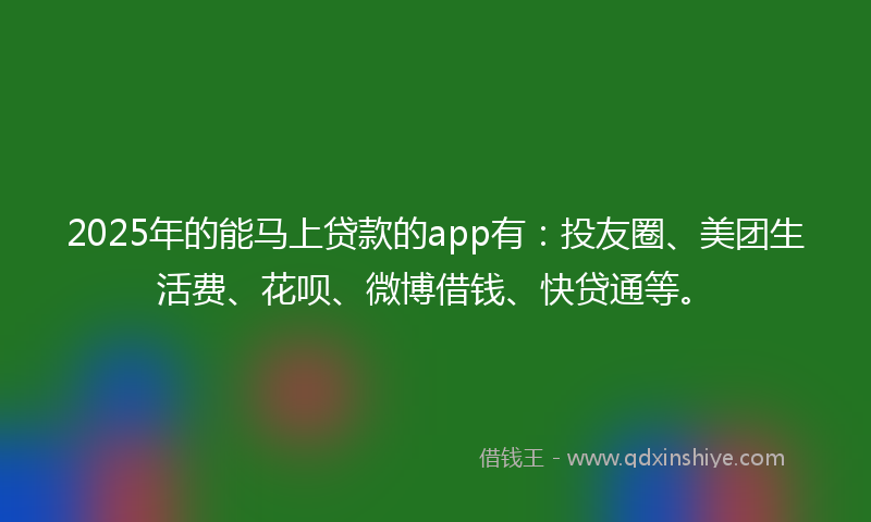 2025年的能马上贷款的app有：投友圈、美团生活费、花呗、微博借钱、快贷通等。