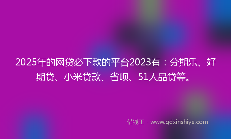2025年的网贷必下款的平台2023有：分期乐、好期贷、小米贷款、省呗、51人品贷等。