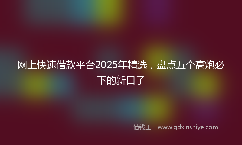 网上快速借款平台2025年精选，盘点五个高炮必下的新口子