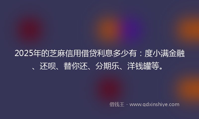 2025年的芝麻信用借贷利息多少有：度小满金融、还呗、替你还、分期乐、洋钱罐等。