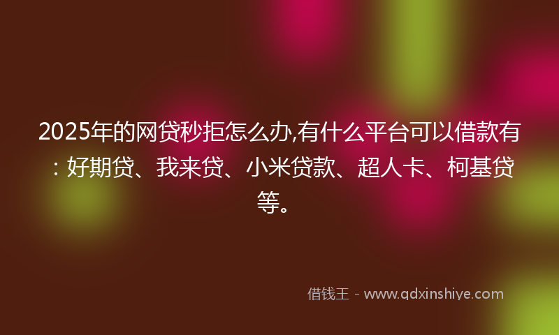 2025年的网贷秒拒怎么办,有什么平台可以借款有：好期贷、我来贷、小米贷款、超人卡、柯基贷等。