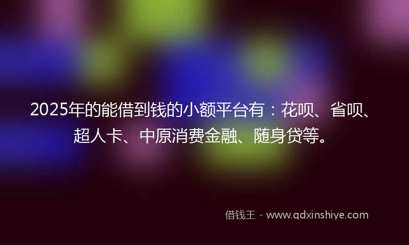 2025年的能借到钱的小额平台有：花呗、省呗、超人卡、中原消费金融、随身贷等。
