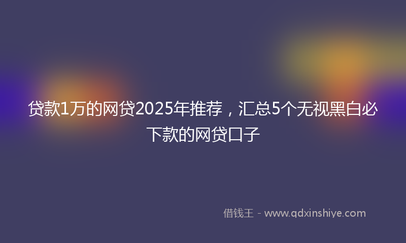 贷款1万的网贷2025年推荐，汇总5个无视黑白必下款的网贷口子