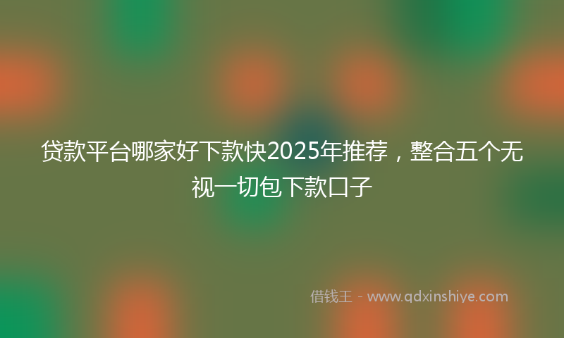 贷款平台哪家好下款快2025年推荐，整合五个无视一切包下款口子